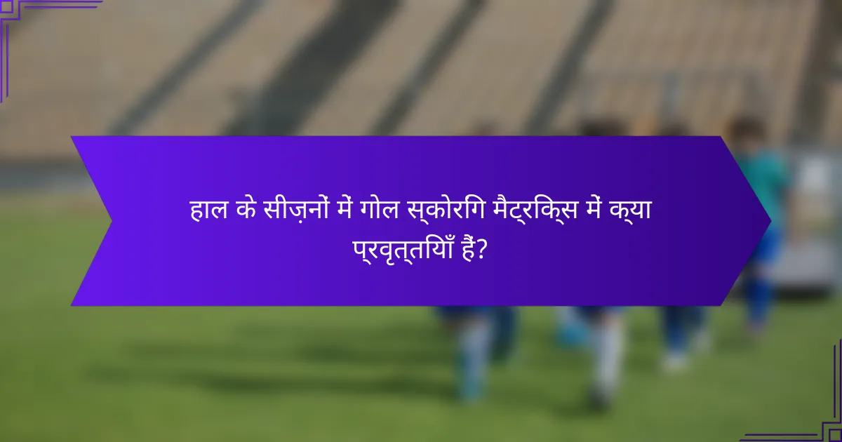 हाल के सीज़नों में गोल स्कोरिंग मैट्रिक्स में क्या प्रवृत्तियाँ हैं?
