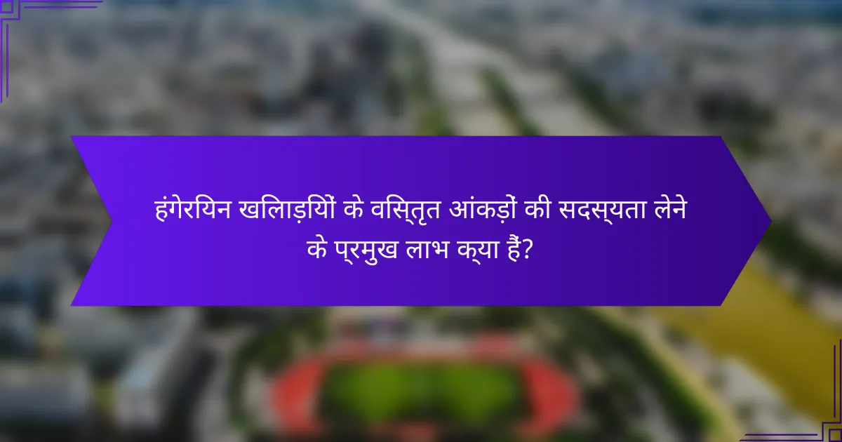 हंगेरियन खिलाड़ियों के विस्तृत आंकड़ों की सदस्यता लेने के प्रमुख लाभ क्या हैं?