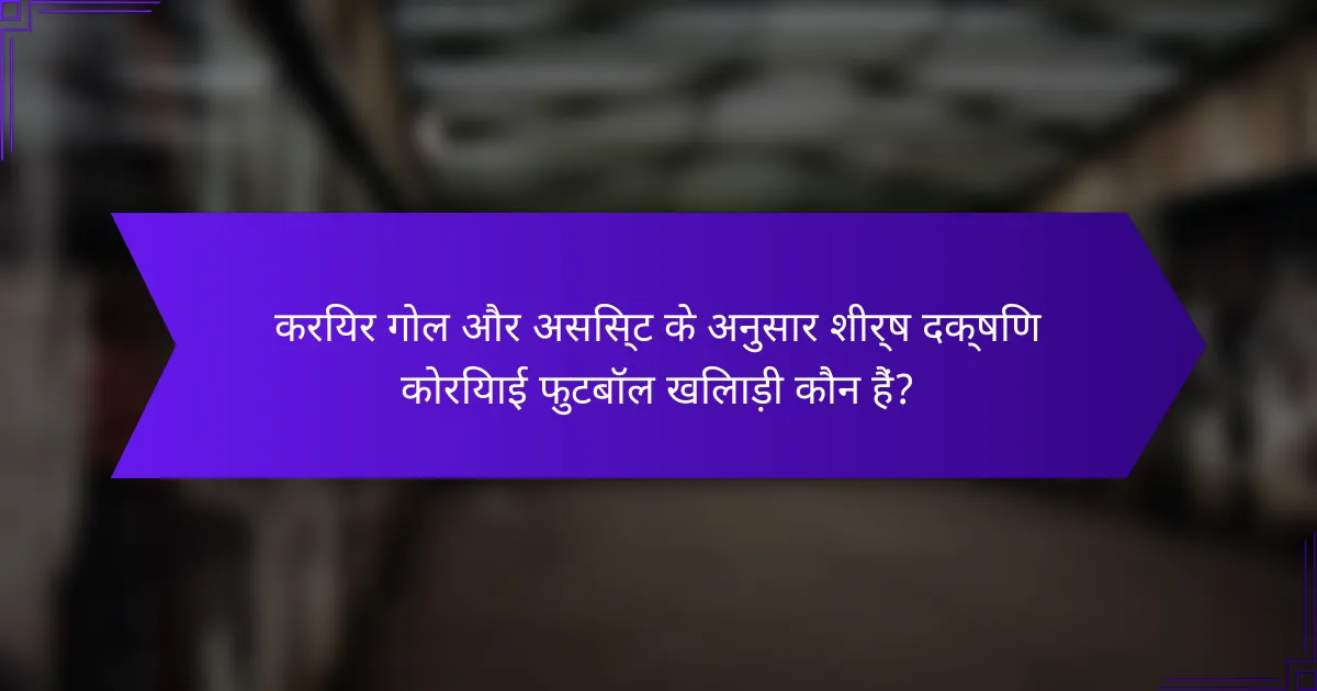 करियर गोल और असिस्ट के अनुसार शीर्ष दक्षिण कोरियाई फुटबॉल खिलाड़ी कौन हैं?
