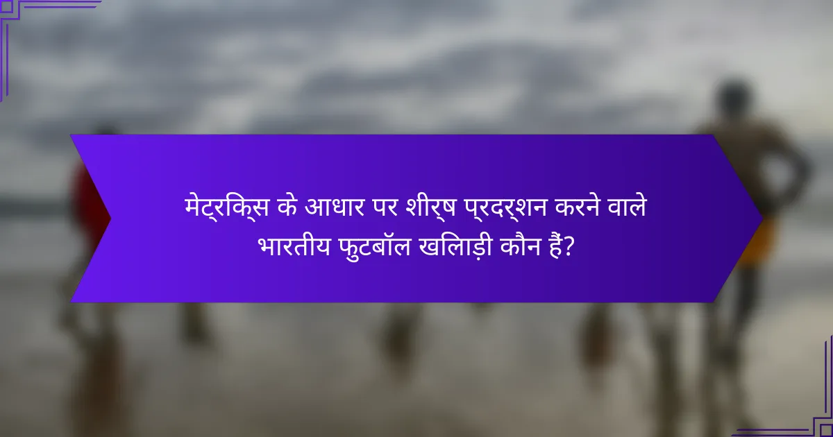 मेट्रिक्स के आधार पर शीर्ष प्रदर्शन करने वाले भारतीय फुटबॉल खिलाड़ी कौन हैं?