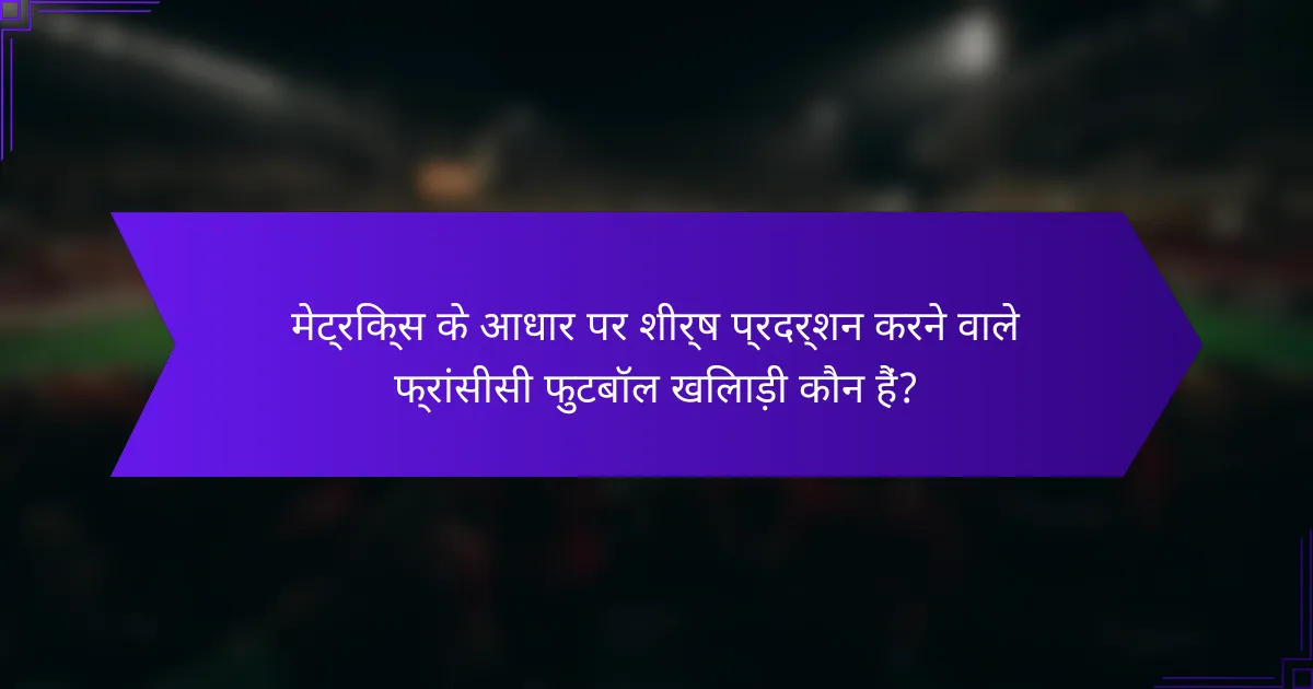 मेट्रिक्स के आधार पर शीर्ष प्रदर्शन करने वाले फ्रांसीसी फुटबॉल खिलाड़ी कौन हैं?