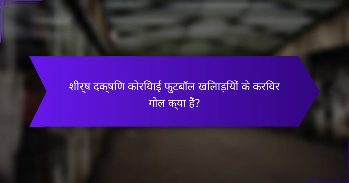 शीर्ष दक्षिण कोरियाई फुटबॉल खिलाड़ियों के करियर गोल क्या हैं?