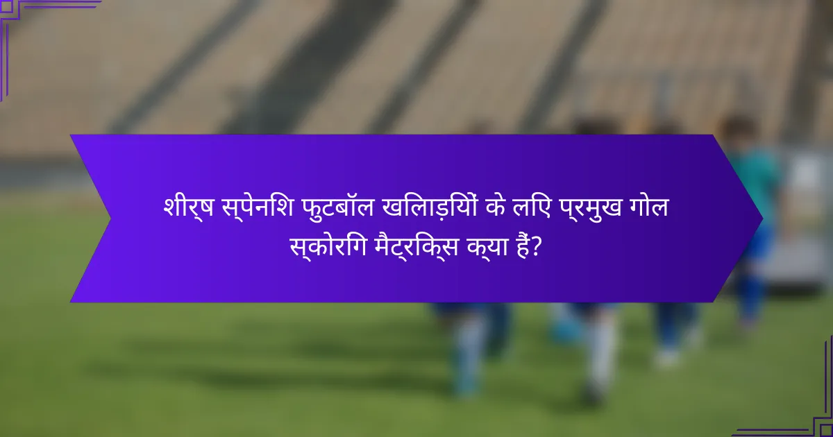 शीर्ष स्पेनिश फुटबॉल खिलाड़ियों के लिए प्रमुख गोल स्कोरिंग मैट्रिक्स क्या हैं?